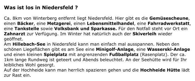 Was ist los in Niedersfeld ?  Ca. 8km von Winterberg entfernt liegt Niedersfeld. Hier gibt es die Gemsescheune, einen Bcker, eine Metzgerei, einen Lebensmittelhandel, eine Fahrradwerkstatt,  eine Tankstelle sowie Volksbank und Sparkasse. Fr den Notfall steht vor Ort ein Zahnarzt zur Verfgung. Im Winter hat natrlich auch der Skiverleih wieder geffnet. Am Hillebach-See in Niedersfeld kann man einfach mal ausspannen. Neben den schnen Liegeflchen gibt es am See eine Minigolf-Anlage, eine Wasserski-Anlage und einen kleinen Spielplatz mit angrenzenden Fuballplatz (Rasenplatz). Der ca. 1km lange Rundweg ist geteert und Abends beleuchtet. An der Seehtte wird fr Ihr leibliches Wohl gesorgt. Auf der Hochheide kann man herrlich spazieren gehen und die Hochheide Htte ldt zur Rast ein.